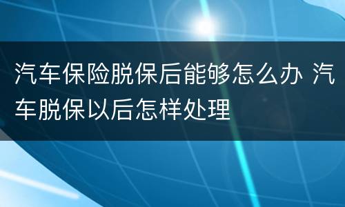 汽车保险脱保后能够怎么办 汽车脱保以后怎样处理