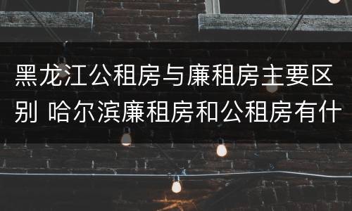 黑龙江公租房与廉租房主要区别 哈尔滨廉租房和公租房有什么区别