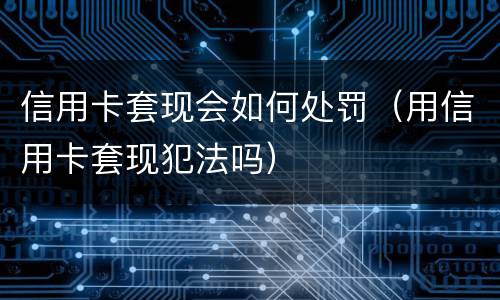 信用卡套现会如何处罚（用信用卡套现犯法吗）