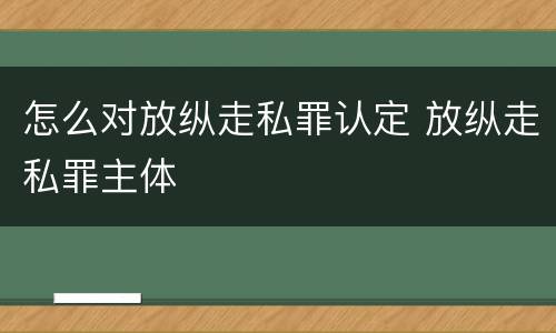 怎么对放纵走私罪认定 放纵走私罪主体