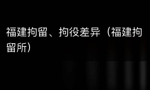 福建拘留、拘役差异（福建拘留所）