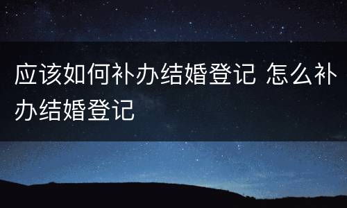 应该如何补办结婚登记 怎么补办结婚登记