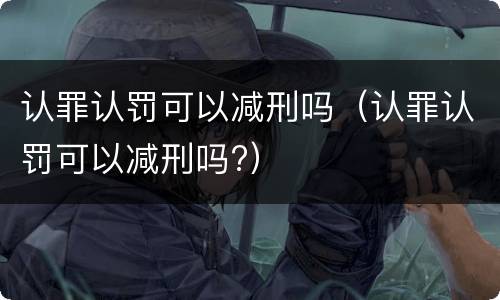 认罪认罚可以减刑吗（认罪认罚可以减刑吗?）