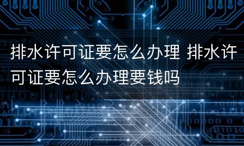 排水许可证要怎么办理 排水许可证要怎么办理要钱吗