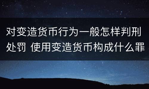 对变造货币行为一般怎样判刑处罚 使用变造货币构成什么罪