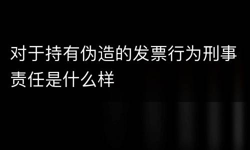 对于持有伪造的发票行为刑事责任是什么样 对于持有伪造的发票行为刑事责任是什么样