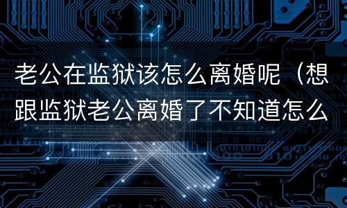 老公在监狱该怎么离婚呢（想跟监狱老公离婚了不知道怎么办）