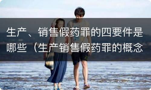 生产、销售假药罪的四要件是哪些（生产销售假药罪的概念和构成特征）