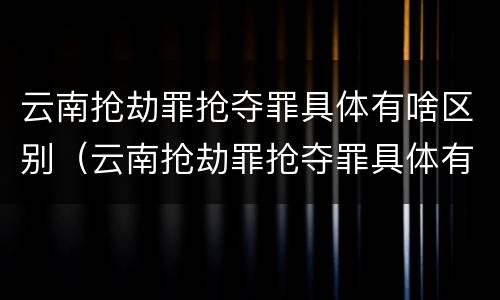 云南抢劫罪抢夺罪具体有啥区别（云南抢劫罪抢夺罪具体有啥区别呢）