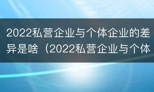 2022私营企业与个体企业的差异是啥（2022私营企业与个体企业的差异是啥呢）
