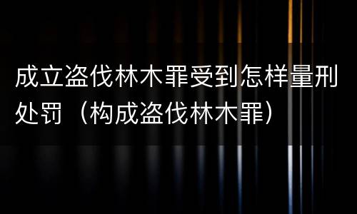 成立盗伐林木罪受到怎样量刑处罚（构成盗伐林木罪）