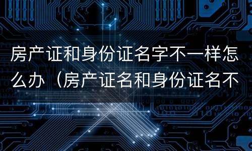 房产证和身份证名字不一样怎么办（房产证名和身份证名不一样怎么办）