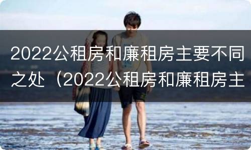 2022公租房和廉租房主要不同之处（2022公租房和廉租房主要不同之处有哪些）