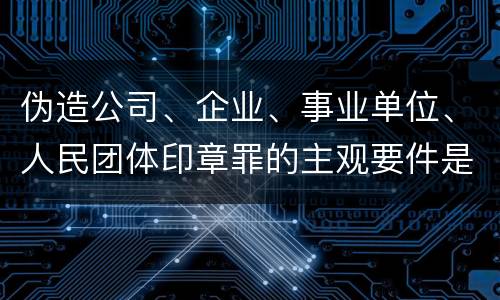 伪造公司、企业、事业单位、人民团体印章罪的主观要件是什么