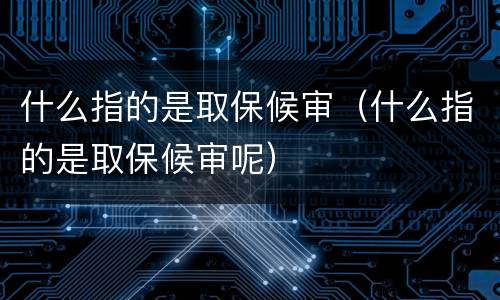 什么指的是取保候审（什么指的是取保候审呢）