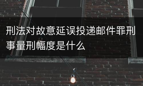 刑法对故意延误投递邮件罪刑事量刑幅度是什么