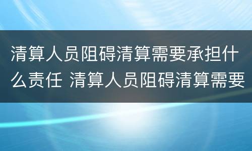 清算人员阻碍清算需要承担什么责任 清算人员阻碍清算需要承担什么责任呢