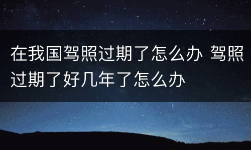 在我国驾照过期了怎么办 驾照过期了好几年了怎么办