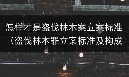 怎样才是盗伐林木案立案标准（盗伐林木罪立案标准及构成要件）