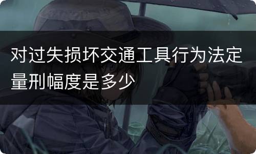 对过失损坏交通工具行为法定量刑幅度是多少