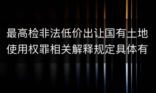 最高检非法低价出让国有土地使用权罪相关解释规定具体有哪些内容