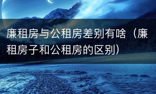 廉租房与公租房差别有啥（廉租房子和公租房的区别）