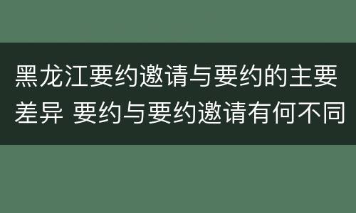 黑龙江要约邀请与要约的主要差异 要约与要约邀请有何不同