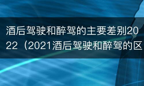 酒后驾驶和醉驾的主要差别2022（2021酒后驾驶和醉驾的区别）