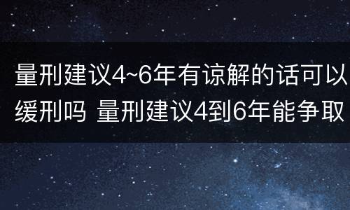 量刑建议4~6年有谅解的话可以缓刑吗 量刑建议4到6年能争取判缓吗?