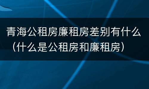 青海公租房廉租房差别有什么（什么是公租房和廉租房）