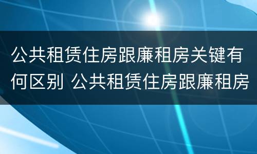 公共租赁住房跟廉租房关键有何区别 公共租赁住房跟廉租房关键有何区别和联系