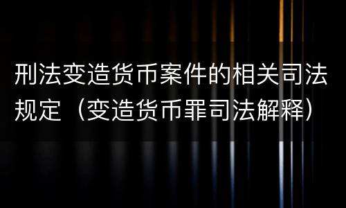 刑法变造货币案件的相关司法规定（变造货币罪司法解释）