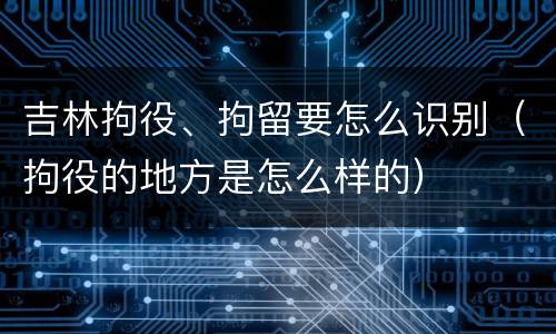 吉林拘役、拘留要怎么识别（拘役的地方是怎么样的）