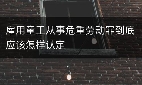雇用童工从事危重劳动罪到底应该怎样认定