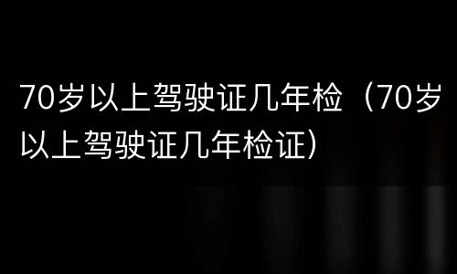 70岁以上驾驶证几年检（70岁以上驾驶证几年检证）