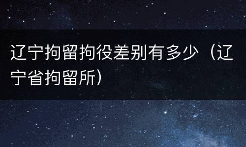 辽宁拘留拘役差别有多少（辽宁省拘留所）