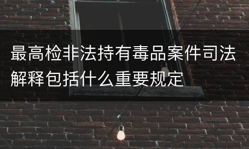 最高检非法持有毒品案件司法解释包括什么重要规定
