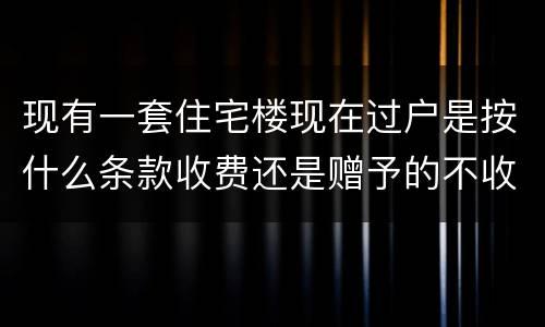 现有一套住宅楼现在过户是按什么条款收费还是赠予的不收费呀