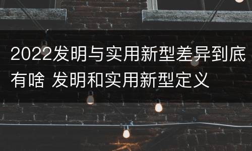 2022发明与实用新型差异到底有啥 发明和实用新型定义