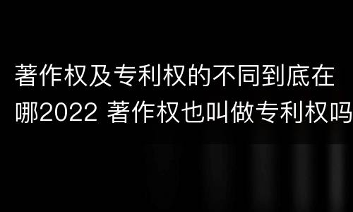 著作权及专利权的不同到底在哪2022 著作权也叫做专利权吗