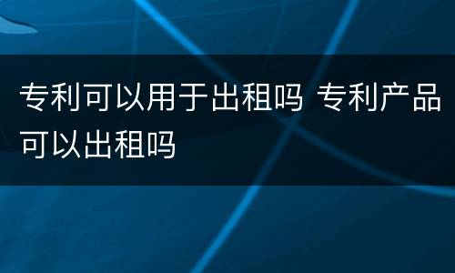 专利可以用于出租吗 专利产品可以出租吗