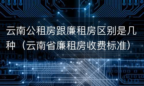 云南公租房跟廉租房区别是几种（云南省廉租房收费标准）
