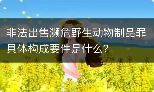非法出售濒危野生动物制品罪具体构成要件是什么？