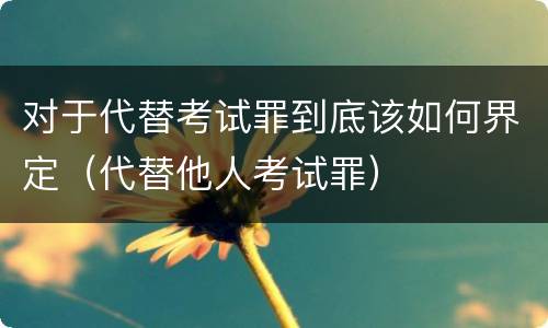对于代替考试罪到底该如何界定（代替他人考试罪）