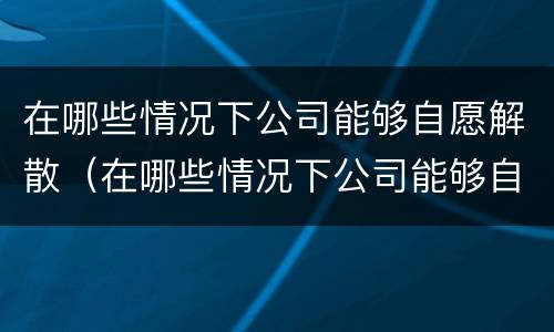 在哪些情况下公司能够自愿解散（在哪些情况下公司能够自愿解散员工）