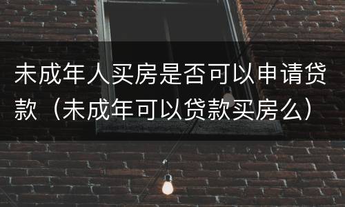 未成年人买房是否可以申请贷款（未成年可以贷款买房么）