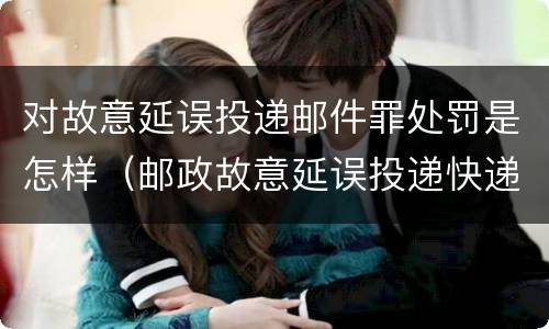 对故意延误投递邮件罪处罚是怎样（邮政故意延误投递快递）