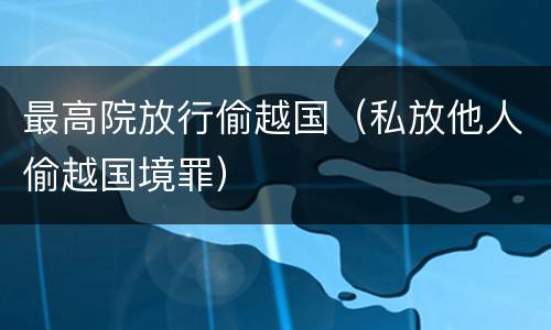 最高院放行偷越国（私放他人偷越国境罪）