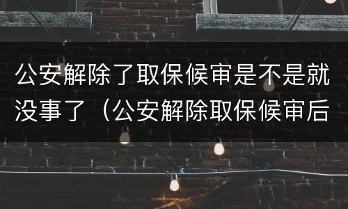 公安解除了取保候审是不是就没事了（公安解除取保候审后还有事吗）