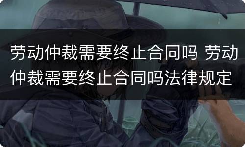 劳动仲裁需要终止合同吗 劳动仲裁需要终止合同吗法律规定